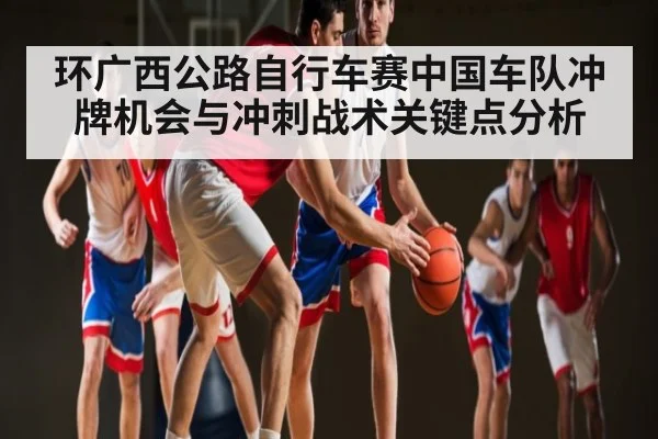 环广西公路自行车赛中国车队冲牌机会与冲刺战术关键点分析