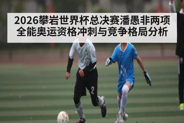 2026攀岩世界杯总决赛潘愚非两项全能奥运资格冲刺与竞争格局分析