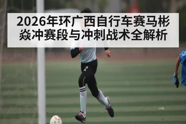 2026年环广西自行车赛马彬焱冲赛段与冲刺战术全解析